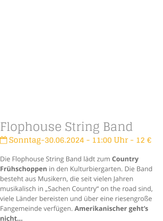 Flophouse String Band Sonntag-30.06.2024 - 11:00 Uhr - 12 Die Flophouse String Band ldt zum Country Frhschoppen in den Kulturbiergarten. Die Band besteht aus Musikern, die seit vielen Jahren musikalisch in Sachen Country on the road sind, viele Lnder bereisten und ber eine riesengroe Fangemeinde verfgen. Amerikanischer gehts nicht