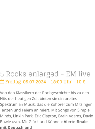 5 Rocks enlarged - EM live Freitag-05.07.2024 - 18:00 Uhr - 10 Von den Klassikern der Rockgeschichte bis zu den Hits der heutigen Zeit bieten sie ein breites Spektrum an Musik, das die Zuhrer zum Mitsingen, Tanzen und Feiern animiert. Mit Songs von Simple Minds, Linkin Park, Eric Clapton, Brain Adams, David Bowie uvm. Mit Glck und Knnen: Viertelfinale mit Deutschland