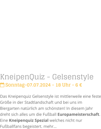KneipenQuiz - Gelsenstyle Sonntag-07.07.2024 - 18 Uhr - 6 Das Kneipenquiz Gelsenstyle ist mittlerweile eine feste Gre in der Stadtlandschaft und bei uns im Biergarten natrlich am schnsten! In diesem Jahr dreht sich alles um die Fuball Europameisterschaft. Eine Kneipenquiz Spezial welches nicht nur Fuballfans begeistert. mehr