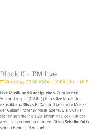 Block K - EM live Sonntag-23.06.2024 - 19:00 Uhr - 10 Live Musik und Rudelgucken. Zum letzten Vorrundenspiel (21Uhr) gibt es live Musik der Akustikband Block K. Das sind bekannte Musiker der Gelsenkirchener Musik Szene. Die Musiker stehen seit mehr als 20 Jahren im Block K in der Arena zusammen und untersttzen Schalke 04 bei seinen Heimspielen.mehr