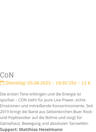 CoN Dienstag-05.08.2025 - 19:30 Uhr - 12 Die ersten Tne erklingen und die Energie ist sprbar  CON steht fr pure Live-Power, echte Emotionen und mitreiende Konzertmomente. Seit 2019 bringt die Band aus Gelsenkirchen-Buer Rock- und Popklassiker auf die Bhne und sorgt fr Gnsehaut, Bewegung und absoluten Tanzwillen.Support: Matthias Heselmann