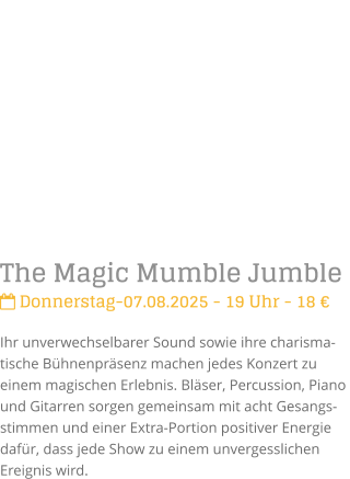 The Magic Mumble Jumble Donnerstag-07.08.2025 - 19 Uhr - 18 Ihr unverwechselbarer Sound sowie ihre charisma-tische Bhnenprsenz machen jedes Konzert zu einem magischen Erlebnis. Blser, Percussion, Piano und Gitarren sorgen gemeinsam mit acht Gesangs-stimmen und einer Extra-Portion positiver Energie dafr, dass jede Show zu einem unvergesslichen Ereignis wird.
