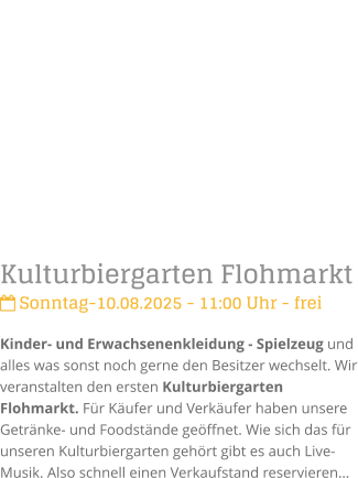 Kulturbiergarten Flohmarkt Sonntag-10.08.2025 - 11:00 Uhr - freiKinder- und Erwachsenenkleidung - Spielzeug und alles was sonst noch gerne den Besitzer wechselt. Wir veranstalten den ersten Kulturbiergarten Flohmarkt. Fr Kufer und Verkufer haben unsere Getrnke- und Foodstnde geffnet. Wie sich das fr unseren Kulturbiergarten gehrt gibt es auch Live-Musik. Also schnell einen Verkaufstand reservieren