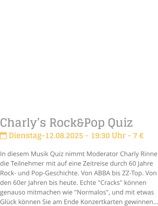 Charlys Rock&Pop Quiz Dienstag-12.08.2025 - 19:30 Uhr - 7 In diesem Musik Quiz nimmt Moderator Charly Rinne die Teilnehmer mit auf eine Zeitreise durch 60 Jahre Rock- und Pop-Geschichte. Von ABBA bis ZZ-Top. Von den 60er Jahren bis heute. Echte "Cracks" knnen genauso mitmachen wie "Normalos", und mit etwas Glck knnen Sie am Ende Konzertkarten gewinnen