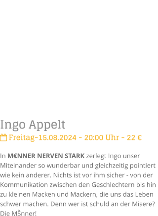 Ingo Appelt Freitag-15.08.2024 - 20:00 Uhr - 22 In MNNER NERVEN STARK zerlegt Ingo unser Miteinander so wunderbar und gleichzeitig pointiert  wie kein anderer. Nichts ist vor ihm sicher - von der Kommunikation zwischen den Geschlechtern bis hin zu kleinen Macken und Mackern, die uns das Leben schwer machen. Denn wer ist schuld an der Misere? Die Mnner!