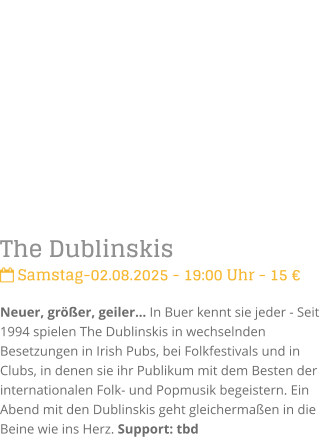 The Dublinskis Samstag-02.08.2025 - 19:00 Uhr - 15 Neuer, grer, geiler In Buer kennt sie jeder - Seit 1994 spielen The Dublinskis in wechselnden Besetzungen in Irish Pubs, bei Folkfestivals und in Clubs, in denen sie ihr Publikum mit dem Besten der internationalen Folk- und Popmusik begeistern. Ein Abend mit den Dublinskis geht gleichermaen in die Beine wie ins Herz. Support: tbd