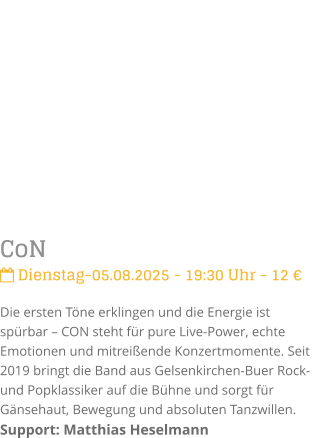 CoN Dienstag-05.08.2025 - 19:30 Uhr - 12 Die ersten Tne erklingen und die Energie ist sprbar  CON steht fr pure Live-Power, echte Emotionen und mitreiende Konzertmomente. Seit 2019 bringt die Band aus Gelsenkirchen-Buer Rock- und Popklassiker auf die Bhne und sorgt fr Gnsehaut, Bewegung und absoluten Tanzwillen.Support: Matthias Heselmann