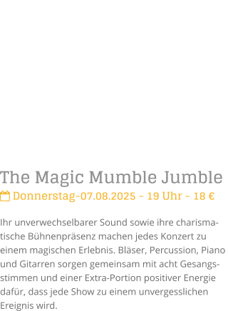 The Magic Mumble Jumble Donnerstag-07.08.2025 - 19 Uhr - 18 Ihr unverwechselbarer Sound sowie ihre charisma-tische Bhnenprsenz machen jedes Konzert zu einem magischen Erlebnis. Blser, Percussion, Piano und Gitarren sorgen gemeinsam mit acht Gesangs-stimmen und einer Extra-Portion positiver Energie dafr, dass jede Show zu einem unvergesslichen Ereignis wird.