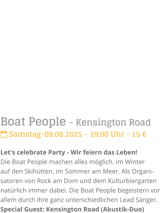 Boat People - Kensington Road Samstag-09.08.2025 - 19:00 Uhr - 15 Let's celebrate Party - Wir feiern das Leben!Die Boat People machen alles mglich. Im Winter auf den Skihtten, im Sommer am Meer. Als Organi-satoren von Rock am Dom und dem Kulturbiergarten natrlich immer dabei. Die Boat People begeistern vor allem durch ihre ganz unterschiedlichen Lead Snger.Special Guest: Kensington Road (Akustik-Duo)