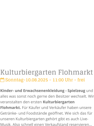 Kulturbiergarten Flohmarkt Sonntag-10.08.2025 - 11:00 Uhr - freiKinder- und Erwachsenenkleidung - Spielzeug und alles was sonst noch gerne den Besitzer wechselt. Wir veranstalten den ersten Kulturbiergarten Flohmarkt. Fr Kufer und Verkufer haben unsere Getrnke- und Foodstnde geffnet. Wie sich das fr unseren Kulturbiergarten gehrt gibt es auch Live-Musik. Also schnell einen Verkaufstand reservieren