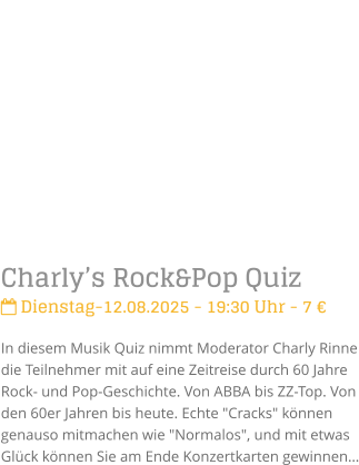 Charlys Rock&Pop Quiz Dienstag-12.08.2025 - 19:30 Uhr - 7 In diesem Musik Quiz nimmt Moderator Charly Rinne die Teilnehmer mit auf eine Zeitreise durch 60 Jahre Rock- und Pop-Geschichte. Von ABBA bis ZZ-Top. Von den 60er Jahren bis heute. Echte "Cracks" knnen genauso mitmachen wie "Normalos", und mit etwas Glck knnen Sie am Ende Konzertkarten gewinnen