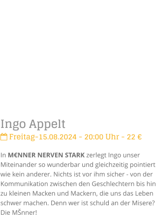 Ingo Appelt Freitag-15.08.2024 - 20:00 Uhr - 22 In MNNER NERVEN STARK zerlegt Ingo unser Miteinander so wunderbar und gleichzeitig pointiert  wie kein anderer. Nichts ist vor ihm sicher - von der Kommunikation zwischen den Geschlechtern bis hin zu kleinen Macken und Mackern, die uns das Leben schwer machen. Denn wer ist schuld an der Misere? Die Mnner!