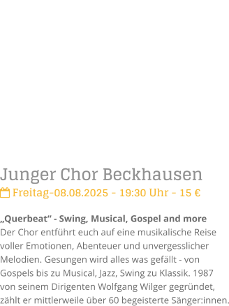 Junger Chor Beckhausen Freitag-08.08.2025 - 19:30 Uhr - 15 Querbeat - Swing, Musical, Gospel and moreDer Chor entfhrt euch auf eine musikalische Reise voller Emotionen, Abenteuer und unvergesslicher Melodien. Gesungen wird alles was gefllt - von Gospels bis zu Musical, Jazz, Swing zu Klassik.1987 von seinem Dirigenten Wolfgang Wilger gegrndet, zhlt er mittlerweile ber 60 begeisterte Snger:innen.