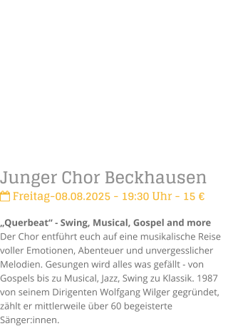 Junger Chor Beckhausen Freitag-08.08.2025 - 19:30 Uhr - 15 Querbeat - Swing, Musical, Gospel and moreDer Chor entfhrt euch auf eine musikalische Reise voller Emotionen, Abenteuer und unvergesslicher Melodien. Gesungen wird alles was gefllt - von Gospels bis zu Musical, Jazz, Swing zu Klassik.1987 von seinem Dirigenten Wolfgang Wilger gegrndet, zhlt er mittlerweile ber 60 begeisterte Snger:innen.
