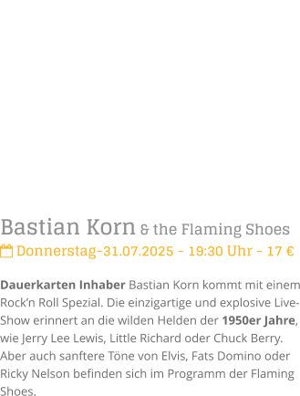 Bastian Korn & the Flaming Shoes Donnerstag-31.07.2025 - 19:30 Uhr - 17 Dauerkarten Inhaber Bastian Korn kommt mit einem Rockn Roll Spezial. Die einzigartige und explosive Live-Show erinnert an die wilden Helden der 1950er Jahre, wie Jerry Lee Lewis, Little Richard oder Chuck Berry. Aber auch sanftere Tne von Elvis, Fats Domino oder Ricky Nelson befinden sich im Programm der Flaming Shoes.