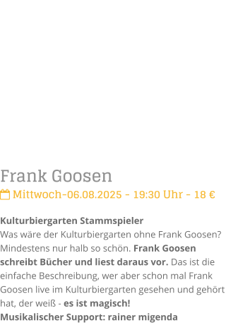 Frank Goosen Mittwoch-06.08.2025 - 19:30 Uhr - 18 Kulturbiergarten StammspielerWas wre der Kulturbiergarten ohne Frank Goosen? Mindestens nur halb so schn. Frank Goosen schreibt Bcher und liest daraus vor. Das ist die einfache Beschreibung, wer aber schon mal Frank Goosen live im Kulturbiergarten gesehen und gehrt hat, der wei - es ist magisch!Musikalischer Support: rainer migenda