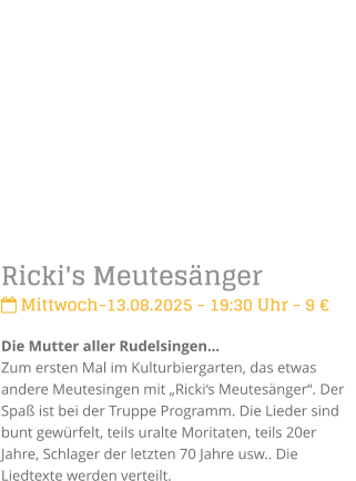 Ricki's Meutesnger Mittwoch-13.08.2025 - 19:30 Uhr - 9 Die Mutter aller RudelsingenZum ersten Mal im Kulturbiergarten, das etwas andere Meutesingen mit Rickis Meutesnger. Der Spa ist bei der Truppe Programm. Die Lieder sind bunt gewrfelt, teils uralte Moritaten, teils 20er Jahre, Schlager der letzten 70 Jahre usw.. Die Liedtexte werden verteilt.