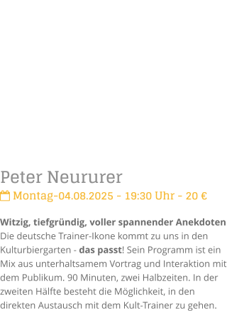 Peter Neururer Montag-04.08.2025 - 19:30 Uhr - 20 Witzig, tiefgrndig, voller spannender Anekdoten Die deutsche Trainer-Ikone kommt zu uns in den Kulturbiergarten - das passt! Sein Programm ist ein Mix aus unterhaltsamem Vortrag und Interaktionmit dem Publikum. 90 Minuten, zwei Halbzeiten. In der zweiten Hlfte besteht die Mglichkeit, in den direkten Austausch mit dem Kult-Trainer zu gehen.