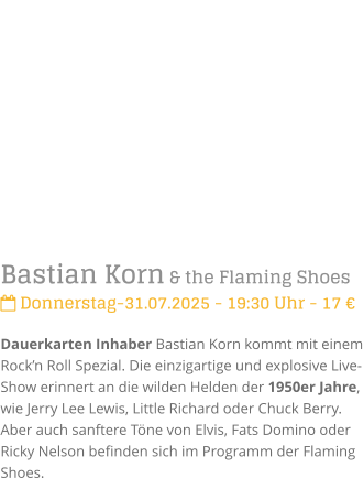 Bastian Korn & the Flaming Shoes Donnerstag-31.07.2025 - 19:30 Uhr - 17 Dauerkarten Inhaber Bastian Korn kommt mit einem Rockn Roll Spezial. Die einzigartige und explosive Live-Show erinnert an die wilden Helden der 1950er Jahre, wie Jerry Lee Lewis, Little Richard oder Chuck Berry. Aber auch sanftere Tne von Elvis, Fats Domino oder Ricky Nelson befinden sich im Programm der Flaming Shoes.