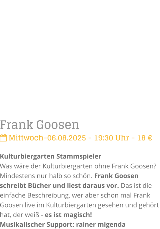 Frank Goosen Mittwoch-06.08.2025 - 19:30 Uhr - 18 Kulturbiergarten StammspielerWas wre der Kulturbiergarten ohne Frank Goosen? Mindestens nur halb so schn. Frank Goosen schreibt Bcher und liest daraus vor. Das ist die einfache Beschreibung, wer aber schon mal Frank Goosen live im Kulturbiergarten gesehen und gehrt hat, der wei - es ist magisch!Musikalischer Support: rainer migenda