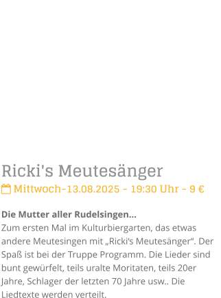 Ricki's Meutesnger Mittwoch-13.08.2025 - 19:30 Uhr - 9 Die Mutter aller RudelsingenZum ersten Mal im Kulturbiergarten, das etwas andere Meutesingen mit Rickis Meutesnger. Der Spa ist bei der Truppe Programm. Die Lieder sind bunt gewrfelt, teils uralte Moritaten, teils 20er Jahre, Schlager der letzten 70 Jahre usw.. Die Liedtexte werden verteilt.