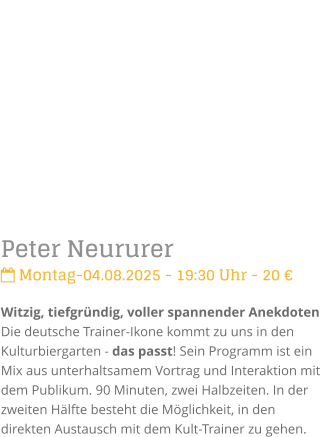 Peter Neururer Montag-04.08.2025 - 19:30 Uhr - 20 Witzig, tiefgrndig, voller spannender Anekdoten Die deutsche Trainer-Ikone kommt zu uns in den Kulturbiergarten - das passt! Sein Programm ist ein Mix aus unterhaltsamem Vortrag und Interaktionmit dem Publikum. 90 Minuten, zwei Halbzeiten. In der zweiten Hlfte besteht die Mglichkeit, in den direkten Austausch mit dem Kult-Trainer zu gehen.