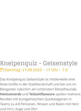 Kneipenquiz - Gelsenstyle Sonntag-17.08.2025 - 17 Uhr - 7 Das Kneipenquiz Gelsenstyle ist mittlerweile eine feste Gre in der Stadtlandschaft und bei uns im Biergarten natrlich am schnsten! Rtselfreunde, Heimatnerds und Teilzeitflaneure spielen mehrere Runden mit buntgemischten Quizkategorien in Teams zu 4-8 Personen. Wissen und Raten mit Herz und Hirn, Auge und Ohr!
