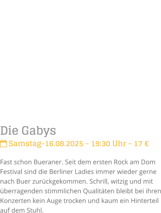 Die Gabys Samstag-16.08.2025 - 19:30 Uhr - 17 Fast schon Bueraner. Seit dem ersten Rock am Dom Festival sind die Berliner Ladies immer wieder gerne nach Buer zurckgekommen. Schrill, witzig und mit berragenden stimmlichen Qualitten bleibt bei ihren Konzerten kein Auge trocken und kaum ein Hinterteil auf dem Stuhl.