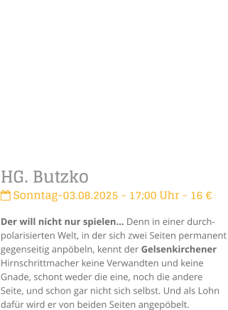 HG. Butzko Sonntag-03.08.2025 - 17;00 Uhr - 16 Der will nicht nur spielen Denn in einer durch-polarisierten Welt, in der sich zwei Seiten permanent gegenseitig anpbeln, kennt der Gelsenkirchener Hirnschrittmacher keine Verwandten und keine Gnade, schont weder die eine, noch die andere Seite, und schon gar nicht sich selbst. Und als Lohn dafr wird er von beiden Seiten angepbelt.