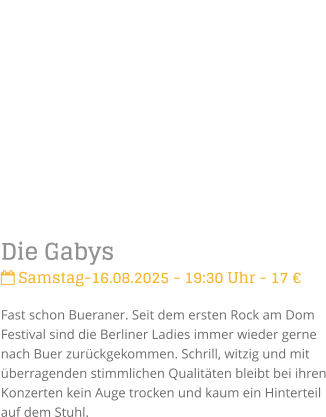 Die Gabys Samstag-16.08.2025 - 19:30 Uhr - 17 Fast schon Bueraner. Seit dem ersten Rock am Dom Festival sind die Berliner Ladies immer wieder gerne nach Buer zurckgekommen. Schrill, witzig und mit berragenden stimmlichen Qualitten bleibt bei ihren Konzerten kein Auge trocken und kaum ein Hinterteil auf dem Stuhl.