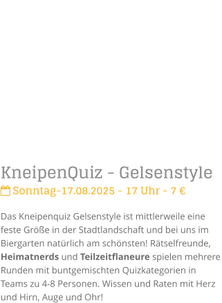 KneipenQuiz - Gelsenstyle Sonntag-17.08.2025 - 17 Uhr - 7 Das Kneipenquiz Gelsenstyle ist mittlerweile eine feste Gre in der Stadtlandschaft und bei uns im Biergarten natrlich am schnsten! Rtselfreunde, Heimatnerds und Teilzeitflaneure spielen mehrere Runden mit buntgemischten Quizkategorien in Teams zu 4-8 Personen. Wissen und Raten mit Herz und Hirn, Auge und Ohr!
