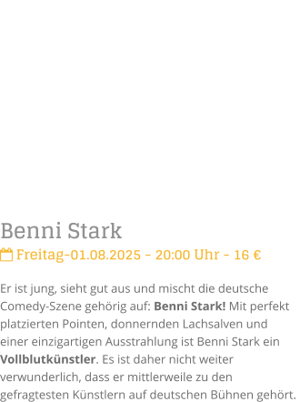 Benni Stark Freitag-01.08.2025 - 20:00 Uhr - 16 Er ist jung, sieht gut aus und mischt die deutsche Comedy-Szene gehrig auf: Benni Stark! Mit perfekt platzierten Pointen, donnernden Lachsalven und einer einzigartigen Ausstrahlung ist Benni Stark ein Vollblutknstler. Es ist daher nicht weiter verwunderlich, dass er mittlerweile zu den gefragtesten Knstlern auf deutschen Bhnen gehrt.