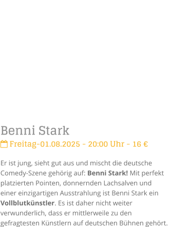 Benni Stark Freitag-01.08.2025 - 20:00 Uhr - 16 Er ist jung, sieht gut aus und mischt die deutsche Comedy-Szene gehrig auf: Benni Stark! Mit perfekt platzierten Pointen, donnernden Lachsalven und einer einzigartigen Ausstrahlung ist Benni Stark ein Vollblutknstler. Es ist daher nicht weiter verwunderlich, dass er mittlerweile zu den gefragtesten Knstlern auf deutschen Bhnen gehrt.
