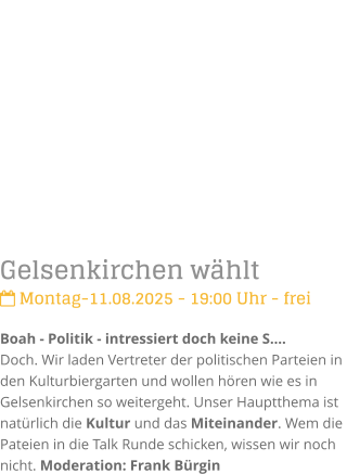 Gelsenkirchen whlt Montag-11.08.2025 - 19:00 Uhr - freiBoah - Politik - intressiert doch keine S.Doch. Wir laden Vertreter der politischen Parteien in den Kulturbiergarten und wollen hren wie es in Gelsenkirchen so weitergeht. Unser Hauptthema ist  natrlich die Kultur und das Miteinander. Wem die Pateien in die Talk Runde schicken, wissen wir noch nicht. Moderation: Frank Brgin