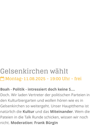 Gelsenkirchen whlt Montag-11.08.2025 - 19:00 Uhr - freiBoah - Politik - intressiert doch keine S.Doch. Wir laden Vertreter der politischen Parteien in den Kulturbiergarten und wollen hren wie es in Gelsenkirchen so weitergeht. Unser Hauptthema ist  natrlich die Kultur und das Miteinander. Wem die Pateien in die Talk Runde schicken, wissen wir noch nicht. Moderation: Frank Brgin