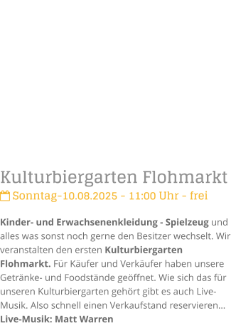 Kulturbiergarten Flohmarkt Sonntag-10.08.2025 - 11:00 Uhr - freiKinder- und Erwachsenenkleidung - Spielzeug und alles was sonst noch gerne den Besitzer wechselt. Wir veranstalten den ersten Kulturbiergarten Flohmarkt. Fr Kufer und Verkufer haben unsere Getrnke- und Foodstnde geffnet. Wie sich das fr unseren Kulturbiergarten gehrt gibt es auch Live-Musik. Also schnell einen Verkaufstand reservierenLive-Musik: Matt Warren