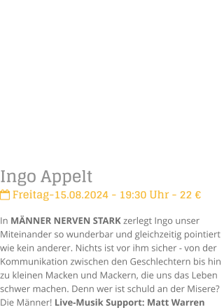 Ingo Appelt Freitag-15.08.2024 - 19:30 Uhr - 22 In MNNER NERVEN STARK zerlegt Ingo unser Miteinander so wunderbar und gleichzeitig pointiert  wie kein anderer. Nichts ist vor ihm sicher - von der Kommunikation zwischen den Geschlechtern bis hin zu kleinen Macken und Mackern, die uns das Leben schwer machen. Denn wer ist schuld an der Misere? Die Mnner! Live-Musik Support: Matt Warren