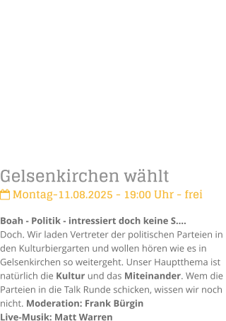 Gelsenkirchen whlt Montag-11.08.2025 - 19:00 Uhr - freiBoah - Politik - intressiert doch keine S.Doch. Wir laden Vertreter der politischen Parteien in den Kulturbiergarten und wollen hren wie es in Gelsenkirchen so weitergeht. Unser Hauptthema ist  natrlich die Kultur und das Miteinander. Wem die Parteien in die Talk Runde schicken, wissen wir noch nicht. Moderation: Frank Brgin Live-Musik: Matt Warren