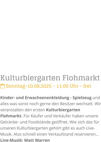 Kulturbiergarten Flohmarkt Sonntag-10.08.2025 - 11:00 Uhr - freiKinder- und Erwachsenenkleidung - Spielzeug und alles was sonst noch gerne den Besitzer wechselt. Wir veranstalten den ersten Kulturbiergarten Flohmarkt. Fr Kufer und Verkufer haben unsere Getrnke- und Foodstnde geffnet. Wie sich das fr unseren Kulturbiergarten gehrt gibt es auch Live-Musik. Also schnell einen Verkaufstand reservierenLive-Musik: Matt Warren