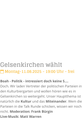 Gelsenkirchen whlt Montag-11.08.2025 - 19:00 Uhr - freiBoah - Politik - intressiert doch keine S.Doch. Wir laden Vertreter der politischen Parteien in den Kulturbiergarten und wollen hren wie es in Gelsenkirchen so weitergeht. Unser Hauptthema ist  natrlich die Kultur und das Miteinander. Wem die Parteien in die Talk Runde schicken, wissen wir noch nicht. Moderation: Frank BrginLive-Musik: Matt Warren