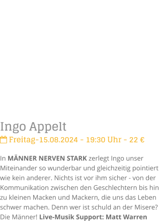 Ingo Appelt Freitag-15.08.2024 - 19:30 Uhr - 22 In MNNER NERVEN STARK zerlegt Ingo unser Miteinander so wunderbar und gleichzeitig pointiert  wie kein anderer. Nichts ist vor ihm sicher - von der Kommunikation zwischen den Geschlechtern bis hin zu kleinen Macken und Mackern, die uns das Leben schwer machen. Denn wer ist schuld an der Misere? Die Mnner! Live-Musik Support: Matt Warren