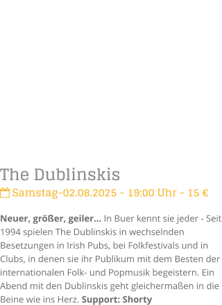 The Dublinskis Samstag-02.08.2025 - 19:00 Uhr - 15 Neuer, grer, geiler In Buer kennt sie jeder - Seit 1994 spielen The Dublinskis in wechselnden Besetzungen in Irish Pubs, bei Folkfestivals und in Clubs, in denen sie ihr Publikum mit dem Besten der internationalen Folk- und Popmusik begeistern. Ein Abend mit den Dublinskis geht gleichermaen in die Beine wie ins Herz. Support: Shorty