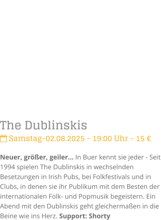 The Dublinskis Samstag-02.08.2025 - 19:00 Uhr - 15 Neuer, grer, geiler In Buer kennt sie jeder - Seit 1994 spielen The Dublinskis in wechselnden Besetzungen in Irish Pubs, bei Folkfestivals und in Clubs, in denen sie ihr Publikum mit dem Besten der internationalen Folk- und Popmusik begeistern. Ein Abend mit den Dublinskis geht gleichermaen in die Beine wie ins Herz. Support: Shorty