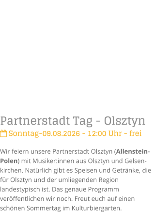 Partnerstadt Tag - Olsztyn Sonntag-09.08.2026 - 12:00 Uhr - freiWir feiern unsere Partnerstadt Olsztyn (Allenstein-Polen) mit Musiker:innen aus Olsztyn und Gelsen-kirchen. Nat�rlich gibt es Speisen und Getr�nke, die f�r Olsztyn und der umliegenden Region landestypisch ist. Das genaue Programm ver�ffentlichen wir noch. Freut euch auf einen sch�nen Sommertag im Kulturbiergarten.