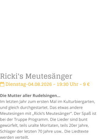 Ricki's Meutes�nger Dienstag-04.08.2026 - 19:30 Uhr - 9 �Die Mutter aller Rudelsingen�Im letzten Jahr zum ersten Mal im Kulturbiergarten,  und gleich durchgestartet. Das etwas andere Meutesingen mit �Ricki�s Meutes�nger�. Der Spa� ist bei der Truppe Programm. Die Lieder sind bunt gew�rfelt, teils uralte Moritaten, teils 20er Jahre, Schlager der letzten 70 Jahre usw.. Die Liedtexte werden verteilt.
