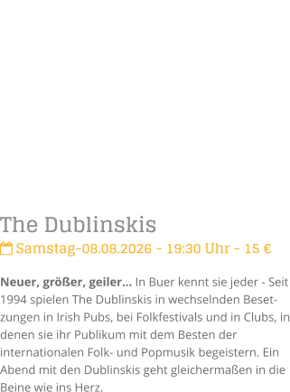 The Dublinskis Samstag-08.08.2026 - 19:30 Uhr - 15 �Neuer, gr��er, geiler� In Buer kennt sie jeder - Seit 1994 spielen The Dublinskis in wechselnden Beset-zungen in Irish Pubs, bei Folkfestivals und in Clubs, in denen sie ihr Publikum mit dem Besten der internationalen Folk- und Popmusik begeistern. Ein Abend mit den Dublinskis geht gleicherma�en in die Beine wie ins Herz.