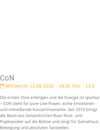 CoN Mittwoch-12.08.2026 - 19:30 Uhr - 13 �Die ersten T�ne erklingen und die Energie ist sp�rbar � CON steht f�r pure Live-Power, echte Emotionen und mitrei�ende Konzertmomente. Seit 2019 bringt die Band aus Gelsenkirchen-Buer Rock- und Popklassiker auf die B�hne und sorgt f�r G�nsehaut, Bewegung und absoluten Tanzwillen.