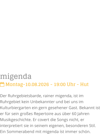 migenda Montag-10.08.2026 - 19:00 Uhr - HutDer Ruhrgebietsbarde, rainer migenda, ist im Ruhrgebiet kein Unbekannter und bei uns im Kulturbiergarten ein gern gesehener Gast. Bekannt ist er f�r sein gro�es Repertoire aus �ber 60 Jahren Musikgeschichte. Er covert die Songs nicht, er interpretiert sie in seinem eigenen, besonderen Stil.  Ein Sommerabend mit migenda �st immer sch�n.