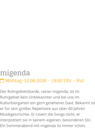 migenda Montag-10.08.2026 - 19:00 Uhr - HutDer Ruhrgebietsbarde, rainer migenda, ist im Ruhrgebiet kein Unbekannter und bei uns im Kulturbiergarten ein gern gesehener Gast. Bekannt ist er f�r sein gro�es Repertoire aus �ber 60 Jahren Musikgeschichte. Er covert die Songs nicht, er interpretiert sie in seinem eigenen, besonderen Stil.  Ein Sommerabend mit migenda �st immer sch�n.
