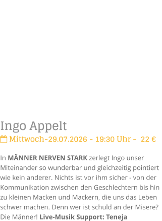 Ingo Appelt Mittwoch-29.07.2026 - 19:30 Uhr -  22 �In M�NNER NERVEN STARK zerlegt Ingo unser Miteinander so wunderbar und gleichzeitig pointiert  wie kein anderer. Nichts ist vor ihm sicher - von der Kommunikation zwischen den Geschlechtern bis hin zu kleinen Macken und Mackern, die uns das Leben schwer machen. Denn wer ist schuld an der Misere? Die M�nner! Live-Musik Support: Teneja